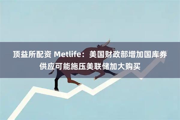 顶益所配资 Metlife：美国财政部增加国库券供应可能施压美联储加大购买