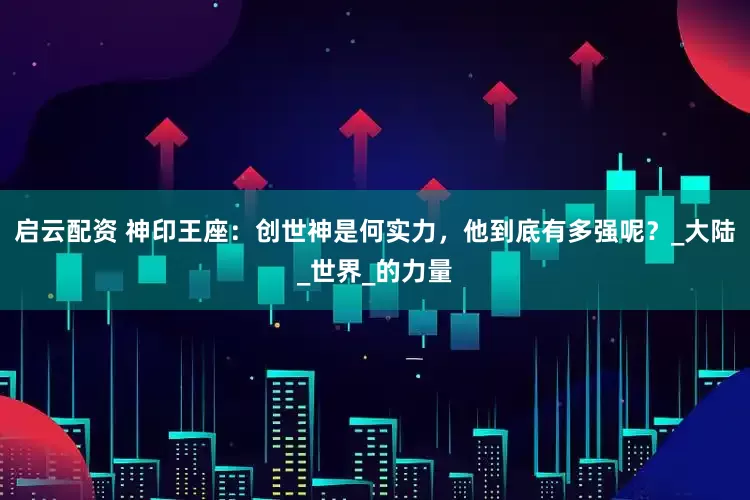 启云配资 神印王座：创世神是何实力，他到底有多强呢？_大陆_世界_的力量