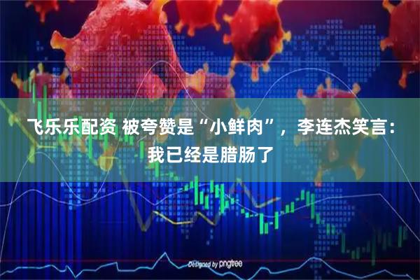 飞乐乐配资 被夸赞是“小鲜肉”，李连杰笑言：我已经是腊肠了
