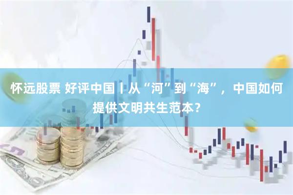 怀远股票 好评中国丨从“河”到“海”，中国如何提供文明共生范本？