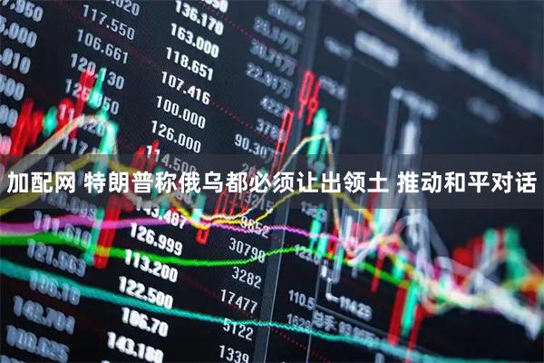 加配网 特朗普称俄乌都必须让出领土 推动和平对话
