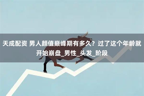 天成配资 男人颜值巅峰期有多久？过了这个年龄就开始崩盘_男性_头发_阶段