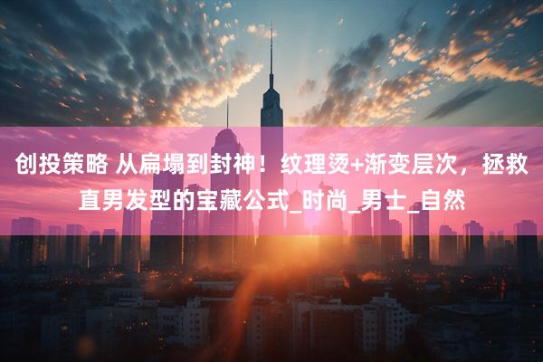 创投策略 从扁塌到封神！纹理烫+渐变层次，拯救直男发型的宝藏公式_时尚_男士_自然