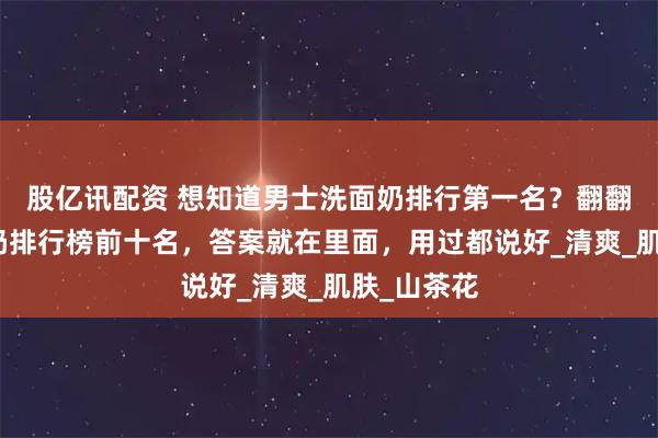 股亿讯配资 想知道男士洗面奶排行第一名？翻翻男士洗面奶排行榜前十名，答案就在里面，用过都说好_清爽_肌肤_山茶花
