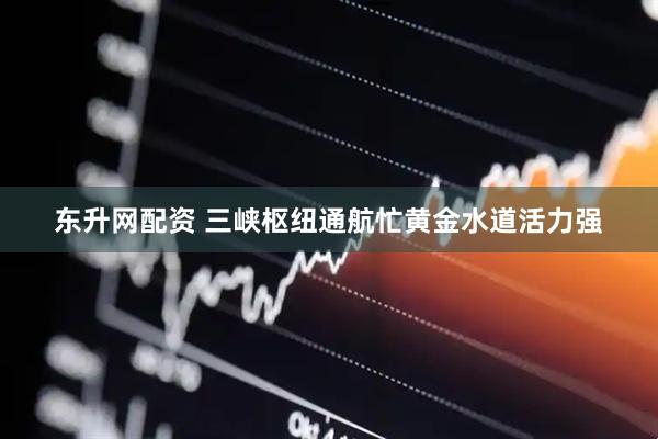 东升网配资 三峡枢纽通航忙黄金水道活力强