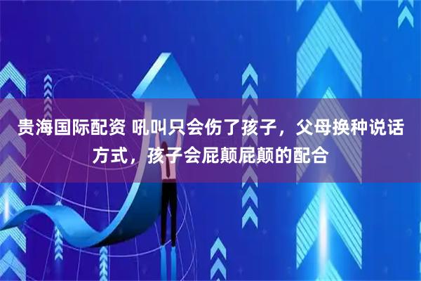 贵海国际配资 吼叫只会伤了孩子，父母换种说话方式，孩子会屁颠屁颠的配合