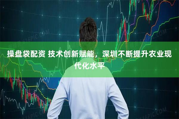 操盘袋配资 技术创新赋能，深圳不断提升农业现代化水平