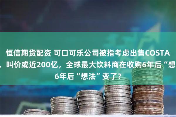 恒信期货配资 可口可乐公司被指考虑出售COSTA咖啡连锁，叫价或近200亿，全球最大饮料商在收购6年后“想法”变了？