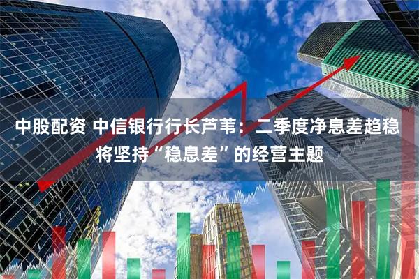 中股配资 中信银行行长芦苇：二季度净息差趋稳 将坚持“稳息差”的经营主题