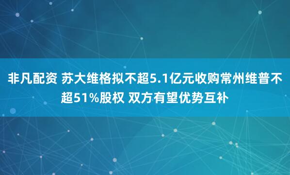非凡配资 苏大维格拟不超5.1亿元收购常州维普不超51%股权 双方有望优势互补
