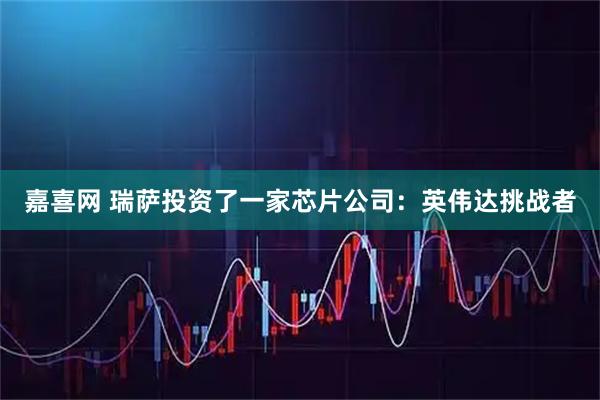 嘉喜网 瑞萨投资了一家芯片公司：英伟达挑战者