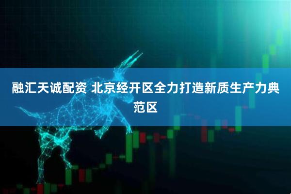 融汇天诚配资 北京经开区全力打造新质生产力典范区
