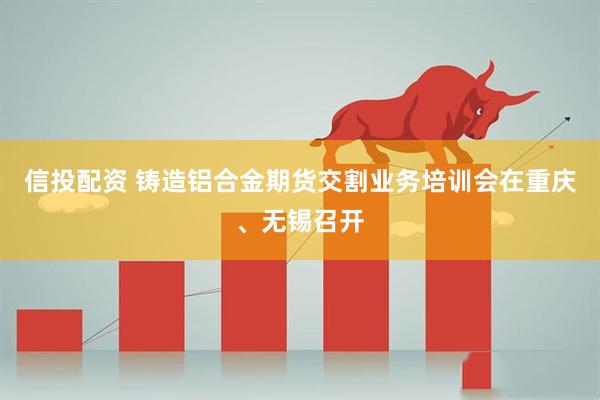 信投配资 铸造铝合金期货交割业务培训会在重庆、无锡召开