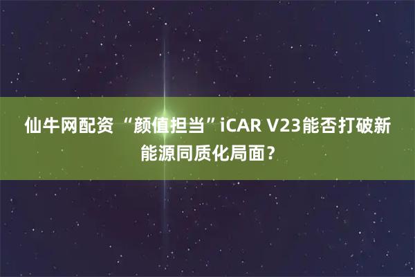 仙牛网配资 “颜值担当”iCAR V23能否打破新能源同质化局面？