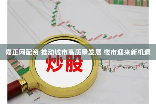 嘉正网配资 推动城市高质量发展 楼市迎来新机遇