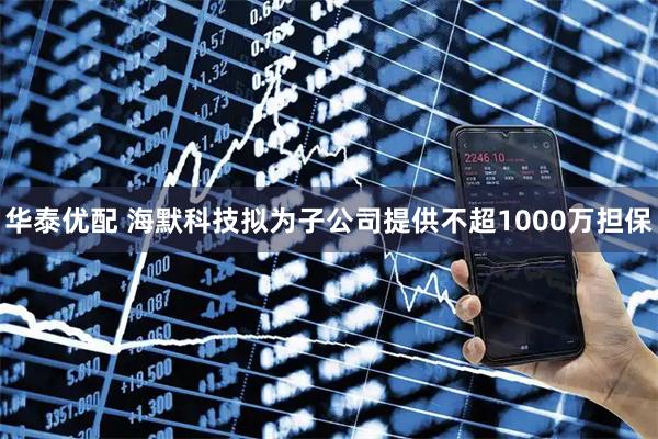 华泰优配 海默科技拟为子公司提供不超1000万担保