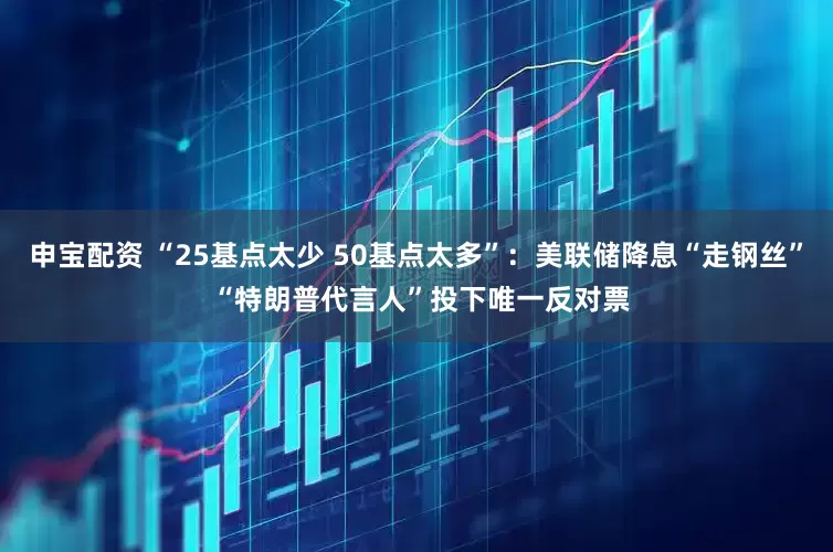 申宝配资 “25基点太少 50基点太多”：美联储降息“走钢丝” “特朗普代言人”投下唯一反对票