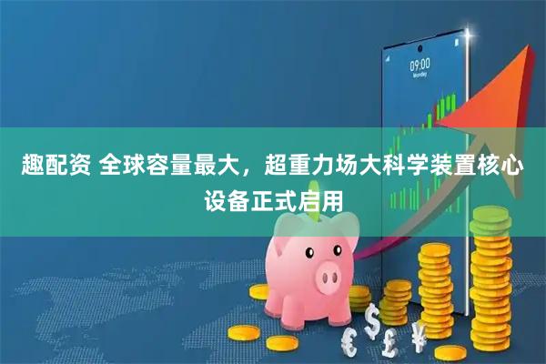 趣配资 全球容量最大，超重力场大科学装置核心设备正式启用