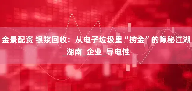 金景配资 银浆回收：从电子垃圾里“捞金”的隐秘江湖_湖南_企业_导电性