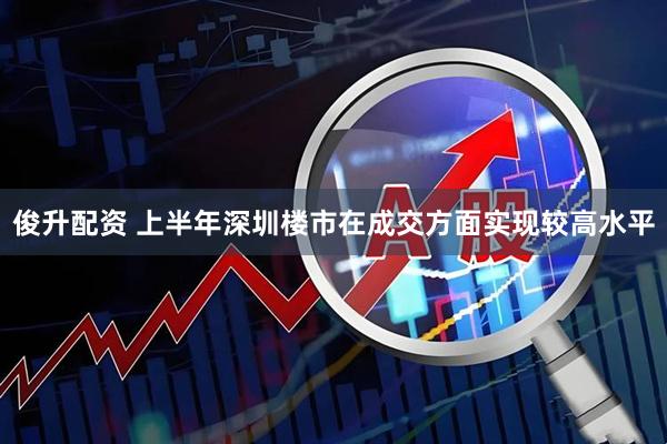 俊升配资 上半年深圳楼市在成交方面实现较高水平