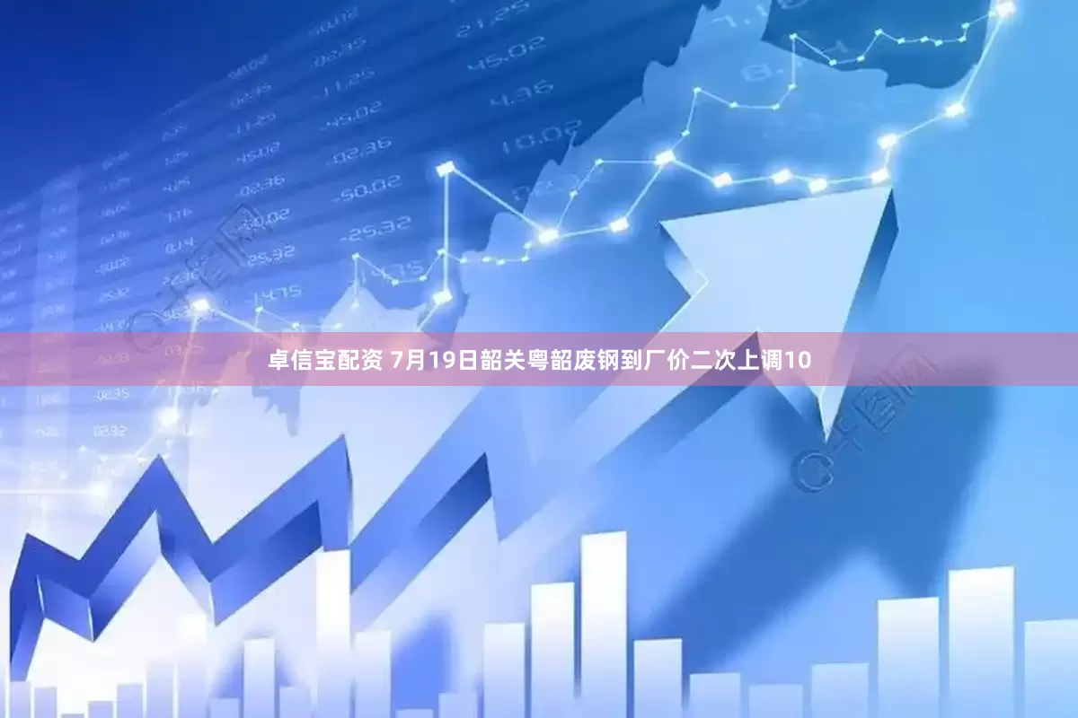 卓信宝配资 7月19日韶关粤韶废钢到厂价二次上调10