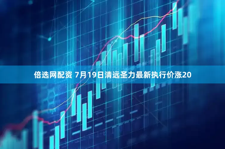 倍选网配资 7月19日清远圣力最新执行价涨20