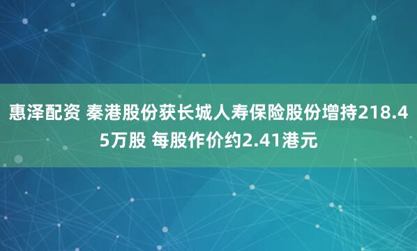 惠泽配资 秦港股份获长城人寿保险股份增持218.45万股 每股作价约2.41港元