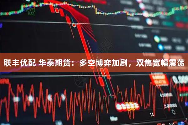 联丰优配 华泰期货：多空博弈加剧，双焦宽幅震荡