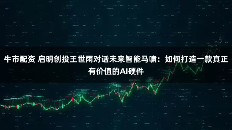 牛市配资 启明创投王世雨对话未来智能马啸：如何打造一款真正有价值的AI硬件