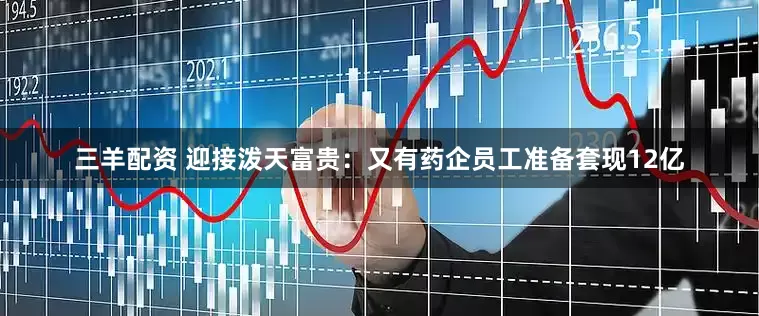 三羊配资 迎接泼天富贵：又有药企员工准备套现12亿