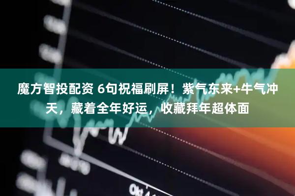 魔方智投配资 6句祝福刷屏！紫气东来+牛气冲天，藏着全年好运，收藏拜年超体面